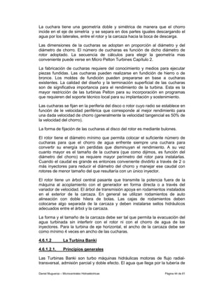 La cuchara tiene una geometría doble y simétrica de manera que el chorro
incide en el eje de simetría y se separa en dos partes iguales descargando el
agua por los laterales, entre el rotor y la carcaza hacia la boca de descarga.

Las dimensiones de la cucharas se adoptan en proporción al diámetro y del
diámetro de chorro. El número de cucharas es función de dicho diámetro de
rotor adoptado. La secuencia de cálculos para elegir la geometría mas
conveniente puede verse en Micro Pelton Turbines Capítulo 2.

La fabricación de cucharas requiere del conocimiento y medios para ejecutar
piezas fundidas. Las cucharas pueden realizarse en fundición de hierro o de
bronce. Los moldes de fundición pueden prepararse en base a cucharas
existentes. La calidad del diseño y la terminación superficial de las cucharas
son de significativa importancia para el rendimiento de la turbina. Esta es la
mayor restricción de las turbinas Pelton para su incorporación en programas
que requieren del soporte técnico local para su implantación y sostenimiento.

Las cucharas se fijan en la periferia del disco o rotor cuyo radio se establece en
función de le velocidad periférica que corresponde al mejor rendimiento para
una dada velocidad de chorro (generalmente la velocidad tangencial es 50% de
la velocidad del chorro).

La forma de fijación de las cucharas al disco del rotor es mediante bulones.

El rotor tiene el diámetro mínimo que permita colocar el suficiente número de
cucharas para que el chorro de agua enfrente siempre una cuchara para
convertir su energía sin perdidas que disminuyan el rendimiento. A su vez
cuanto mayor es el tamaño de la cuchara (que como dijimos, es función del
diámetro del chorro) se requiere mayor perímetro del rotor para instalarlas.
Cuando el caudal es grande es entonces conveniente dividirlo a través de 2 o
más inyectores para reducir el diámetro del chorro y manejar ese caudal con
rotores de menor tamaño del que resultaría con un único inyector.

El rotor tiene un árbol central pasante que transmite la potencia fuera de la
máquina al acoplamiento con el generador en forma directa o a través del
variador de velocidad. El árbol de transmisión apoya en rodamientos instalados
en el exterior de la carcaza. En general se utilizan rodamientos de auto
alineación con doble hilera de bolas. Las cajas de rodamientos deben
colocarse algo separada de la carcaza y deben instalarse sellos hidráulicos
adecuados entre el árbol y la carcaza.

La forma y el tamaño de la carcaza debe ser tal que permita la evacuación del
agua turbinada sin interferir con el rotor ni con el chorro de agua de los
inyectores. Para la turbina de eje horizontal, el ancho de la carcaza debe ser
como mínimo 4 veces en ancho de las cucharas.

4.6.1.2            La Turbina Banki

4.6.1.2.1.         Principios generales

Las Turbinas Banki son turbo máquinas hidráulicas motoras de flujo radial-
transversal, admisión parcial y doble efecto. El agua que llega por la tubería de

Daniel Muguerza – Microcentrales Hidroeléctricas                      Página 44 de 81
 