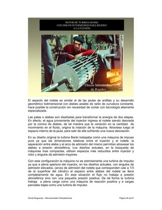 ROTOR DE TURBINA BANKI
                               CON DISCOS INTERMEDIOS PARA RIGIDEZ
                                           A LA FLEXIÓN




El aspecto del rodete es similar al de las jaulas de ardillas y su desarrollo
geométrico bidimensional con álabes axiales de radio de curvatura constante,
hace posible la construcción sin necesidad de contar con tecnología altamente
especializada.

Las palas o alabes son diseñadas para transformar la energía de dos etapas.
En efecto, el agua proveniente del inyector ingresa al rodete siendo desviada
por la corona de álabes, de tal manera que la variación en la cantidad de
movimiento en el fluido, origina la rotación de la máquina. Atraviesa luego el
espacio interno de la jaula, para salir de ella sufriendo una nueva desviación.

En su diseño original la turbina Banki trabajaba como una máquina de impuso
pura ya que las dimensiones relativas entre el inyector y el rodete, la
separación entre alabe y el arco de admisión del mismo permitían atravesar los
alabes a presión atmosférica. Los diseños actuales, en la búsqueda de
máquinas mas compactas, utilizan espacios más reducidos entre inyector y
rotor y ángulos de admisión mayores.

Con esta configuración la máquina no es estrictamente una turbina de impulso
ya que a plena apertura del inyector, en los diseños actuales, con ángulos de
admisión elevados, (arcos de admisión del rodete que corresponden casi a 1/3
de la superficie del cilindro) el espacio entre alabes del rodete se llena
completamente de agua. En esta situación el flujo no trabaja a presión
atmosférica sino con una pequeña presión positiva. De tal forma la turbina
trabaja a plena carga como una máquina de reacción positiva y a cargas
parciales bajas como una turbina de impulso



Daniel Muguerza – Microcentrales Hidroeléctricas                     Página 46 de 81
 