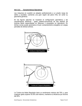 4.6.1.2.2.         Características Operativas

Las máquinas en cuestión se adaptan perfectamente a un amplio rango de
saltos y caudales, cubriendo una gran región del plano H/Q, sin variar su
geometría genérica.

En las figuras adjuntas se muestran la configuración geométrica y las
características eficiencia - gasto (relativo-porcentual) de dos diseños de
turbinas Banki desarrolladas en Misiones y ensayados en laboratorio. En
dichas curvas puede apreciarse el buen comportamiento energético en cargas
parciales de dichas turbinas.




                                 Turbina de Alabe Regulador




                                    Turbina de Compuerta Reguladora




La Turbina de Alabe Regulador tiene un rendimiento máximo del 70% y, para
cualquier gasto superior al 25% del máximo, mantiene su eficiencia por encima
del 50%.

Daniel Muguerza – Microcentrales Hidroeléctricas                      Página 47 de 81
 