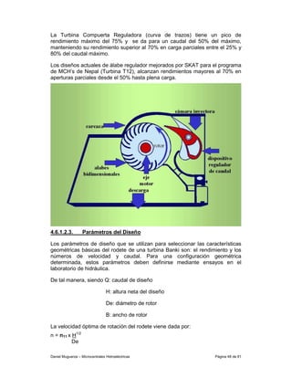 La Turbina Compuerta Reguladora (curva de trazos) tiene un pico de
rendimiento máximo del 75% y se da para un caudal del 50% del máximo,
manteniendo su rendimiento superior al 70% en carga parciales entre el 25% y
80% del caudal máximo.

Los diseños actuales de álabe regulador mejorados por SKAT para el programa
de MCH’s de Nepal (Turbina T12), alcanzan rendimientos mayores al 70% en
aperturas parciales desde el 50% hasta plena carga.




4.6.1.2.3.         Parámetros del Diseño

Los parámetros de diseño que se utilizan para seleccionar las características
geométricas básicas del rodete de una turbina Banki son: el rendimiento y los
números de velocidad y caudal. Para una configuración geométrica
determinada, estos parámetros deben definirse mediante ensayos en el
laboratorio de hidráulica.

De tal manera, siendo Q: caudal de diseño

                                 H: altura neta del diseño

                                 De: diámetro de rotor

                                 B: ancho de rotor

La velocidad óptima de rotación del rodete viene dada por:
n = n11 x H1/2
          De

Daniel Muguerza – Microcentrales Hidroeléctricas                  Página 48 de 81
 