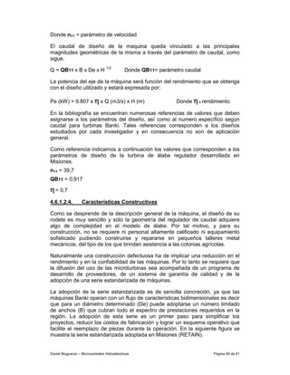 Donde n11 = parámetro de velocidad

El caudal de diseño de la maquina queda vinculado a las principales
magnitudes geométricas de la misma a través del parámetro de caudal, como
sigue.

Q = QB11 x B x De x H 1/2                    Donde QB11= parámetro caudal

La potencia del eje de la máquina será función del rendimiento que se obtenga
con el diseño utilizado y estará expresada por:

Pe (kW) = 9.807 x η x Q (m3/s) x H (m)                          Donde η = rendimiento

En la bibliografía se encuentran numerosas referencias de valores que deben
asignarse a los parámetros del diseño, así como al numero específico según
caudal para turbinas Banki. Tales referencias corresponden a los diseños
estudiados por cada investigador y en consecuencia no son de aplicación
general.

Como referencia indicamos a continuación los valores que corresponden a los
parámetros de diseño de la turbina de álabe regulador desarrollada en
Misiones.
n11 = 39,7
QB11 = 0,917

η = 0,7
4.6.1.2.4.         Características Constructivas

Como se desprende de la descripción general de la máquina, el diseño de su
rodete es muy sencillo y solo la geometría del regulador de caudal adquiere
algo de complejidad en el modelo de álabe. Por tal motivo, y para su
construcción, no se requiere ni personal altamente calificado ni equipamiento
sofisticado pudiendo construirse y repararse en pequeños talleres metal
mecánicos, del tipo de los que brindan asistencia a las colonias agrícolas.

Naturalmente una construcción defectuosa ha de implicar una reducción en el
rendimiento y en la confiabilidad de las máquinas. Por lo tanto se requiere que
la difusión del uso de las microturbinas sea acompañada de un programa de
desarrollo de proveedores, de un sistema de garantía de calidad y de la
adopción de una serie estandarizada de máquinas.

La adopción de la serie estandarizada es de sencilla concreción, ya que las
máquinas Banki operan con un flujo de características bidimensionales es decir
que para un diámetro determinado (De) puede adoptarse un número limitado
de anchos (B) que cubran todo el espectro de prestaciones requeridos en la
región. La adopción de esta serie es un primer paso para simplificar los
proyectos, reducir los costos de fabricación y lograr un esquema operativo que
facilite el reemplazo de piezas durante la operación. En la siguiente figura se
muestra la serie estandarizada adoptada en Misiones (RETAIN).


Daniel Muguerza – Microcentrales Hidroeléctricas                              Página 49 de 81
 
