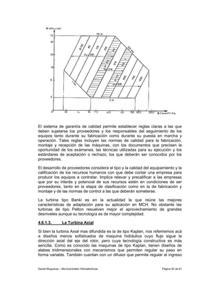 El sistema de garantía de calidad permite establecer reglas claras a las que
deben sujetarse los proveedores y los responsables del seguimiento de los
equipos tanto durante su fabricación como durante su puesta en marcha y
operación. Tales reglas incluyen las normas de calidad para la fabricación,
montaje y recepción de las máquinas, con los documentos que precisen la
oportunidad de los exámenes, las técnicas utilizadas para su ejecución y los
estándares de aceptación o rechazo, los que deberán ser conocidos por los
proveedores.

El desarrollo de proveedores considera el tipo y la calidad del equipamiento y la
calificación de los recursos humanos con que debe contar una empresa para
producir los equipos a contratar. Implica relevar y precalificar a las empresas
que por su interés y potencial de sus recursos estén en condiciones de ser
proveedores, tanto en la etapa de clasificación como en la de fabricación y
montaje y de las normas de control a las que deberán someterse.

La turbina tipo Banki es en la actualidad la que reúne las mejores
características de adaptación para su aplicación en MCH. No obstante las
turbinas de tipo Pelton resuelven mejor el aprovechamiento de grandes
desniveles aunque su tecnología es de mayor complejidad.

4.6.1.3.           La Turbina Axial

Si bien la turbina Axial mas difundida es la de tipo Kaplan, nos referiremos acá
a diseños menos sofisticados de maquina hidráulica cuyo flujo sigue la
dirección axial del eje del rotor, pero cuya tecnología constructiva es más
sencilla. Como es conocido las maquinas de tipo Kaplan, tienen diseños de
alabes tridimensionales con mecanismos que permiten regular su paso en
forma variable. También cuentan con un difusor que permite regular el ingreso


Daniel Muguerza – Microcentrales Hidroeléctricas                     Página 50 de 81
 