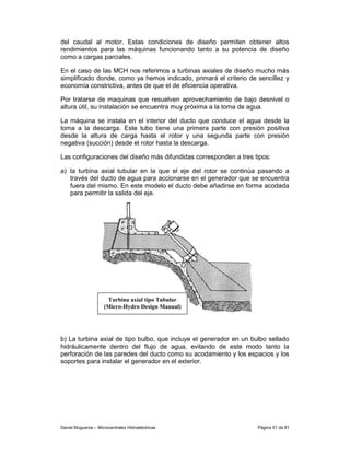 del caudal al motor. Estas condiciones de diseño permiten obtener altos
rendimientos para las máquinas funcionando tanto a su potencia de diseño
como a cargas parciales.

En el caso de las MCH nos referimos a turbinas axiales de diseño mucho más
simplificado donde, como ya hemos indicado, primará el criterio de sencillez y
economía constrictiva, antes de que el de eficiencia operativa.

Por tratarse de maquinas que resuelven aprovechamiento de bajo desnivel o
altura útil, su instalación se encuentra muy próxima a la toma de agua.

La máquina se instala en el interior del ducto que conduce el agua desde la
toma a la descarga. Este tubo tiene una primera parte con presión positiva
desde la altura de carga hasta el rotor y una segunda parte con presión
negativa (succión) desde el rotor hasta la descarga.

Las configuraciones del diseño más difundidas corresponden a tres tipos:

a) la turbina axial tubular en la que el eje del rotor se continúa pasando a
   través del ducto de agua para accionarse en el generador que se encuentra
   fuera del mismo. En este modelo el ducto debe añadirse en forma acodada
   para permitir la salida del eje.




                      Turbina axial tipo Tubular
                     (Micro-Hydro Design Manual)




b) La turbina axial de tipo bulbo, que incluye el generador en un bulbo sellado
hidráulicamente dentro del flujo de agua, evitando de este modo tanto la
perforación de las paredes del ducto como su acodamiento y los espacios y los
soportes para instalar el generador en el exterior.




Daniel Muguerza – Microcentrales Hidroeléctricas                    Página 51 de 81
 