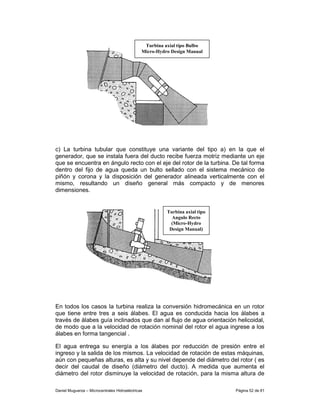 Turbina axial tipo Bulbo
                                               Micro-Hydro Design Manual




c) La turbina tubular que constituye una variante del tipo a) en la que el
generador, que se instala fuera del ducto recibe fuerza motriz mediante un eje
que se encuentra en ángulo recto con el eje del rotor de la turbina. De tal forma
dentro del fijo de agua queda un bulto sellado con el sistema mecánico de
piñón y corona y la disposición del generador alineada verticalmente con el
mismo, resultando un diseño general más compacto y de menores
dimensiones.


                                                         Turbina axial tipo
                                                           Angulo Recto
                                                           (Micro-Hydro
                                                          Design Manual)




En todos los casos la turbina realiza la conversión hidromecánica en un rotor
que tiene entre tres a seis álabes. El agua es conducida hacia los álabes a
través de álabes guía inclinados que dan al flujo de agua orientación helicoidal,
de modo que a la velocidad de rotación nominal del rotor el agua ingrese a los
álabes en forma tangencial .

El agua entrega su energía a los álabes por reducción de presión entre el
ingreso y la salida de los mismos. La velocidad de rotación de estas máquinas,
aún con pequeñas alturas, es alta y su nivel depende del diámetro del rotor ( es
decir del caudal de diseño (diámetro del ducto). A medida que aumenta el
diámetro del rotor disminuye la velocidad de rotación, para la misma altura de

Daniel Muguerza – Microcentrales Hidroeléctricas                              Página 52 de 81
 