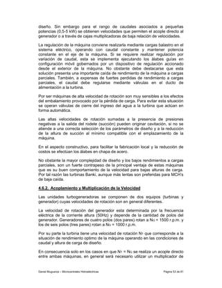 diseño. Sin embargo para el rango de caudales asociados a pequeñas
potencias (0,5-5 kW) se obtienen velocidades que permiten el acople directo al
generador o a través de cajas multiplicadoras de baja relación de velocidades.

La regulación de la máquina conviene realizarla mediante cargas balastro en el
sistema eléctrico, operando con caudal constante y mantener potencia
constante en el eje de la máquina. Si se requiere realizar regulación por
variación de caudal, esta se implementa ejecutando los álabes guías en
configuración móvil gobernados por un dispositivo de regulación accionado
desde el exterior de la máquina. No obstante debe destacarse que esta
solución presenta una importante caída de rendimiento de la máquina a cargas
parciales. También, a expensas de fuertes perdidas de rendimiento a cargas
parciales, el caudal debe regularse mediante válvulas en el ducto de
alimentación a la turbina.

Por ser máquinas de alta velocidad de rotación son muy sensibles a los efectos
del embalamiento provocado por la pérdida de carga. Para evitar esta situación
se operan válvulas de cierre del ingreso del agua a la turbina que actúan en
forma automática.

Las altas velocidades de rotación sumadas a la presencia de presiones
negativas a la salida del rodete (succión) pueden originar cavitación, si no se
atiende a una correcta selección de los parámetros de diseño y a la reducción
de la altura de succión al mínimo compatible con el emplazamiento de la
máquina.

En el aspecto constructivo, para facilitar la fabricación local y la reducción de
costos se efectúan los álabes en chapa de acero.

No obstante la mayor complejidad de diseño y los bajos rendimientos a cargas
parciales, son un fuerte contrapeso de la principal ventaja de estas máquinas
que es su buen comportamiento de la velocidad para bajas alturas de carga.
Por tal razón las turbinas Banki, aunque más lentas son preferidas para MCH’s
de baja caída.

4.6.2. Acoplamiento y Multiplicación de la Velocidad

Las unidades turbogeneradoras se componen de dos equipos (turbinas y
generador) cuyas velocidades de rotación son en general diferentes.

La velocidad de rotación del generador esta determinada por la frecuencia
eléctrica de la corriente altura (50Hz) y depende de la cantidad de polos del
generador. Generadores de cuatro polos (dos pares) rotan a NG = 1500 r.p.m. y
los de seis polos (tres pares) rotan a NG = 1000 r.p.m.

Por su parte la turbina tiene una velocidad de rotación NT que corresponde a la
situación de rendimiento optimo de la máquina operando en las condiciones de
caudal y altura de carga de diseño.

En consecuencia solo en los casos en que NT = NG se realiza un acople directo
entre ambas máquinas, en general será necesario utilizar un multiplicador de


Daniel Muguerza – Microcentrales Hidroeléctricas                     Página 53 de 81
 