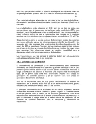 velocidad que permita transferir la potencia en el eje de la turbina que rota a NT,
al eje del generador que rota a NG. Esa relación de multiplicación será r = NG
                                                                              NT

Para materializarla esa adaptación de velocidad entre los ejes de la turbina y
del generador se utilizan dispositivos todos conocidos y de amplia difusión en el
mercado.

Los multiplicadores más utilizados en MCH son los de tipo de polea con
correas planas o en V. Las correas planas tienen mejor rendimiento (98%) pero
requieren mayor tensado para evitar su deslizamiento y en consecuencia hay
mayor esfuerzo sobre los ejes y rodamientos. Las correas en V requieren
requiere menores tensiones de montaje pero tienen un rendimiento (95 a 97%).

Otras alternativas como el uso de cadenas de transmisión o cajas de engranaje
son menos utilizadas ya que las primeras requieren atender su ubicación y las
segundas son más costosas. Los rendimientos de estos dispositivos son del
orden del 98% y superiores. También se han realizado experiencias exitosas
con el uso de bombas y motores óleo hidráulicos que resultan de mayor costo
pero resuelven bien situaciones donde se requiere versatilidad para la
disposición relativa del generador respecto de la turbina.

Las transmisiones con las correas o cadenas deben ser adecuadamente
protegidas para la seguridad de las personas.

4.6.3. Generación de Electricidad

El equipamiento de generación y su dimensionamiento está fuertemente
asociado a las características de la demanda que debe satisfacer la MCH. Una
primera opción deberá definir si los usuarios serán abastecidos mediante la
carga y distribución de baterías o mediante una pequeña red de distribución
local. En el primer caso será más conveniente instalar una unidad de
generación de corriente continua y en el segundo caso una unidad de
generación de corriente alternativa.

Solo en el improbable caso en que pueda desarrollarse un sistema de
distribución en el entorno de no más de 1 km desde la microcentral, podría
utilizarse una alimentación directa en c.c. a los usuarios.

El principio fundamental de la actuación de un campo magnético variable
atravesando espira de material conductor, que da origen a la corriente alterna,
es el que permite tanto el diseño de las máquinas generadoras como el de
dispositivos de transformación de la tensión (transformadores de potencia) a la
que se transmite la carga. Esta es la razón básica del desarrollo de los
sistemas de corriente alternativa para el transporte y distribución de
electricidad.




Daniel Muguerza – Microcentrales Hidroeléctricas                       Página 54 de 81
 