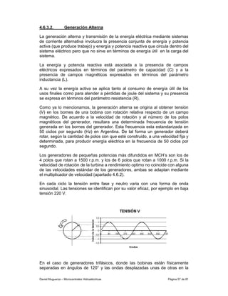 4.6.3.2.           Generación Alterna

La generación alterna y transmisión de la energía eléctrica mediante sistemas
de corriente alternativa involucra la presencia conjunta de energía y potencia
activa (que produce trabajo) y energía y potencia reactiva que circula dentro del
sistema eléctrico pero que no sirve en términos de energía útil en la carga del
sistema.

La energía y potencia reactiva está asociada a la presencia de campos
eléctricos expresados en términos del parámetro de capacidad (C) y a la
presencia de campos magnéticos expresados en términos del parámetro
inductancia (L).

A su vez la energía activa se aplica tanto al consumo de energía útil de los
usos finales como para atender a pérdidas de joule del sistema y su presencia
se expresa en términos del parámetro resistencia (R).

Como ya lo mencionamos, la generación alterna se origina al obtener tensión
(V) en los bornes de una bobina con rotación relativa respecto de un campo
magnético. De acuerdo a la velocidad de rotación y al número de los polos
magnéticos del generador, resultara una determinada frecuencia de tensión
generada en los bornes del generador. Esta frecuencia esta estandarizada en
50 ciclos por segundo (Hz) en Argentina. De tal forma un generador deberá
rotar, según la cantidad de polos con que esté construido, a una velocidad fija y
determinada, para producir energía eléctrica en la frecuencia de 50 ciclos por
segundo.

Los generadores de pequeñas potencias más difundidos en MCH’s son los de
4 polos que rotan a 1500 r.p.m. y los de 6 polos que rotan a 1000 r.p.m. Si la
velocidad de rotación de la turbina a rendimiento optimo no coincide con alguna
de las velocidades estándar de los generadores, ambas se adaptan mediante
el multiplicador de velocidad (apartado 4.6.2).

En cada ciclo la tensión entre fase y neutro varia con una forma de onda
sinusoidal. Las tensiones se identifican por su valor eficaz, por ejemplo en baja
tensión 220 V.




En el caso de generadores trifásicos, donde las bobinas están físicamente
separadas en ángulos de 120° y las ondas desplazadas unas de otras en la

Daniel Muguerza – Microcentrales Hidroeléctricas                     Página 57 de 81
 