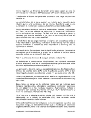 misma magnitud. La diferencia de tensión entre fases (vector que une los
extremos de dos vectores de 220V separados 120°) es en este caso de 380 V.

Cuando entre el bornes del generador se conecta una carga, circulará una
corriente (I).

Las características de la carga pueden ser resistiva pura, capacitiva pura,
inductiva pura o una combinación de las mismas. Cuando la carga es una
combinación de resistencia y reactancia, la denominamos impedancia (Z).

En la practica tanto las cargas (lámparas fluorescentes, motores, compresores,
etc.) como los propios sistemas de transformación, transporte y distribución,
introducen impedancias reactivas. Es decir que en el sistema se genera y
transporta una energía asociada a los campos electromagnéticos que no
produce trabajo pero que ocupa capacidad.

El efecto físico de las cargas reactivas se expresa en un desfasaje entre el
vector intensidad de corriente (I) y el vector de tensión (V). Para las cargas
reactivas inductivas, la corriente se atrasa respecto de la tensión y para las
capacitivas se adelanta.

La potencia activa (la que resulta en energía útil en los artefactos y equipos), se
corresponde con el producto de la tensión por la parte de la corriente que se
encuentra en fase con la misma. Es decir que:

Pact .= V. I. Coseno (Φ) siendo Φ al ángulo entre los vectores V e I

Sin embargo en el sistema circula una corriente I y su capacidad debe estar
ajustada a la misma. Por ello el dimensionamiento del generador debe tomar
en cuenta la potencia aparente dada por Pap. = V.I.

Los generadores de serie expresan su capacidad (potencia de chapa) tanto en
términos de potencia activa (kW) como de potencia aparente (kVA) o bien
indican la potencia activa considerando un cos. (Φ) que suele ser de valor 0,8.

Un factor de potencia 0,8 corresponde a una mezcla de cargas resistivas puras
y reactivas inductivas típicas de los sistemas que combinan usos domésticos y
productivos.

Casos típicos de cargas de los sistemas rurales son las resistivas puras
(lámparas incandescentes, calentadores y estufas de resistencia y sistema de
frío por absorción) y las reactivas inductivas (fluorescentes, motores y
compresores con factores de potencia entre 0,5 y 0,7 y transformadores y
líneas con factores de potencia entre 0,8 y 0,9).

En el caso que el sistema de cargas resulte mas reactivo inductivo que el
contemplado en el diseño del generador (0,8), será necesario instalar
compensación capacitiva de las mismas.

En los sistemas trifásicos las ventajas de su mayor capacidad especifica para
transportar energía, se aprovechan siempre que se mantenga un sistema de
cargas equilibradas, tanto en el valor de las impedancias como en su factor de

Daniel Muguerza – Microcentrales Hidroeléctricas                       Página 58 de 81
 