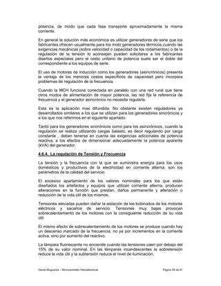 potencia, de modo que cada fase transporte aproximadamente la misma
corriente.

En general la solución más económica es utilizar generadores de serie que los
fabricantes ofrecen usualmente para los moto generadores térmicos cuando las
exigencias mecánicas (sobre velocidad o capacidad de los rodamientos) o de la
regulación de la tensión lo aconsejen pueden solicitarse a los fabricantes
diseños especiales pero el costo unitario de potencia suele ser el doble del
correspondiente a los equipos de serie.

El uso de motores de inducción como los generadores (asincrónicos) presenta
la ventaja de los menores costos específicos de capacidad pero incorpora
problemas de regulación de la frecuencia.

Cuando la MCH funciona conectada en paralelo con una red rural que tiene
otros modos de alimentación de mayor potencia, las red fija la referencia de
frecuencia y el generador asincrónico no necesita regularla.

Esta es la aplicación mas difundida. No obstante existen reguladores ya
desarrollados similares a los que se utilizan para los generadores sincrónicos y
a los que nos referimos en el siguiente apartado.

Tanto para los generadores sincrónicos como para los asincrónicos, cuando la
regulación se realiza utilizando cargas balasto, es decir regulando por carga
constante , deben tenerse en cuenta las exigencias adicionales de potencia
reactiva, a los efectos de dimensionar adecuadamente la potencia aparente
(kVA) del generador.

4.6.4. La regulación de Tensión y Frecuencia

La tensión y la frecuencia con la que se suministra energía para los usos
domésticos y productivos de la electricidad en corriente alterna, son los
parámetros de la calidad del servicio.

El excesivo apartamiento de los valores nominales para los que están
diseñados los artefactos y equipos que utilizan corriente alterna, producen
alteraciones en la función que prestan, daños permanente y alteración o
reducción de la vida útil de los mismos.

Tensiones elevadas pueden dañar la aislación de los bobinados de los motores
eléctricos y sacarlos de servicio. Tensiones muy bajas provocan
sobrecalentamiento de los motores con la consiguiente reducción de su vida
útil.

El mismo efecto de sobrecalentamiento de los motores se produce cuando hay
un descenso marcado de la frecuencia, no ya por incrementos en la corriente
activa, sino por aumento del reactivo.

La lámpara fluorescente no enciende cuando las tensiones caen por debajo del
15% de su valor nominal. En las lámparas incandescentes la sobretensión
reduce la vida útil y la subtensión reduce el nivel de iluminación.


Daniel Muguerza – Microcentrales Hidroeléctricas                     Página 59 de 81
 