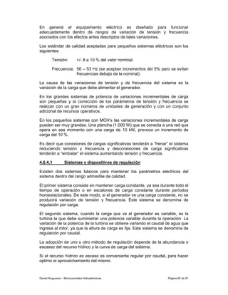 En general el equipamiento eléctrico es diseñado para funcionar
adecuadamente dentro de rangos de variación de tensión y frecuencia
asociados con los efectos antes descriptos de tales variaciones.

Los estándar de calidad aceptadas para pequeños sistemas eléctricos son los
siguientes:

         Tensión:           +/- 8 a 10 % del valor nominal.

         Frecuencia: 50 – 53 Hz (se aceptan incrementos del 5% paro se evitan
                     frecuencias debajo de la nominal).

La causa de las variaciones de tensión y de frecuencia del sistema es la
variación de la carga que debe alimentar el generador.

En los grandes sistemas de potencia de variaciones incrementales de carga
son pequeñas y la corrección de los parámetros de tensión y frecuencia se
realizan con un gran números de unidades de generación y con un conjunto
adicional de recursos operativos.

En los pequeños sistemas con MCH’s las variaciones incrementales de carga
pueden ser muy grandes. Una plancha (1.000 W) que se conecta a una red que
opera en ese momento con una carga de 10 kW, provoca un incremento de
carga del 10 %.

Es decir que conexiones de cargas significativas tenderán a “frenar” el sistema
reduciendo tensión y frecuencia y desconexiones de carga significativas
tenderán a “embalar” el sistema aumentando tensión y frecuencia.

4.6.4.1            Sistemas y dispositivos de regulación

Existen dos sistemas básicos para mantener los parámetros eléctricos del
sistema dentro del rango admisible de calidad.

El primer sistema consiste en mantener carga constante, ya sea durante todo el
tiempo de operación o en escalones de carga constante durante períodos
horoestacionales. De este modo, si el generador ve una carga constante, no se
producirá variación de tensión y frecuencia. Este sistema se denomina de
regulación por carga.

El segundo sistema, cuando la carga que ve el generador es variable, es la
turbina la que debe suministrar una potencia variable durante la operación. La
variación de la potencia de la turbina se obtiene variando el caudal de agua que
ingresa al rotor, ya que la altura de carga es fija. Este sistema se denomina de
regulación por caudal.

La adopción de uno u otro método de regulación depende de la abundancia o
escasez del recurso hídrico y la curva de carga del sistema.

Si el recurso hídrico es escaso es conveniente regular por caudal, para hacer
optimo el aprovechamiento del mismo.



Daniel Muguerza – Microcentrales Hidroeléctricas                     Página 60 de 81
 