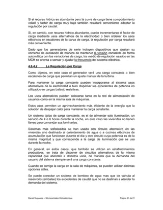 Si el recurso hídrico es abundante pero la curva de carga tiene comportamiento
volátil y factor de carga muy bajo también resultará conveniente adoptar la
regulación por caudal.

Si, en cambio, con recurso hídrico abundante, puede incrementarse el factor de
carga mediante usos alternativos de la electricidad o bien ordenar los usos
eléctricos en escalones de la curva de carga, la regulación por carga resultará
más conveniente.

Dado que los generadores de serie incluyen dispositivos que ajustan su
corriente de excitación de manera de mantener la tensión constante en forma
automática con las variaciones de carga, los medio de regulación usados en las
MCH se orienta a sensar y ajustar la frecuencia del sistema eléctrico.

4.6.4.2            La Regulación por Carga

Como dijimos, en este caso el generador verá una carga constante o bien
escalones de carga que permitan un ajuste manual de la turbina.

Para mantener la carga constante pueden incorporarse al sistema usos
alternativos de la electricidad o bien dispersar los excedentes de potencia no
utilizados en cargas balasto resistivas.

Los usos alternativos pueden colocarse tanto en la red de alimentación de
usuarios como en la misma sala de máquinas.

Estos usos permiten un aprovechamiento más eficiente de la energía que la
solución de despejar calor para mantener la carga constante.

Un sistema típico de carga constante, es el de alimentar solo iluminación, un
servicio de 4 o 6 horas durante la noche, en este caso las viviendas no tienen
llaves para comandar sus luminarias.

Sistemas más sofisticados se han usado con circuito alternativo en las
viviendas uno destinado al calentamiento de agua o a cocinas eléctricas de
acumulación que funcionan durante el día y otro circuito cuya potencia es de la
misma magnitud y que corresponde a la carga de iluminación que se usa
durante la noche.

En general, en estos casos, que también se utilizan en establecimientos
productivos, se trata de disponer de circuitos alternativos de la misma
capacidad que atiendan a distintos usos, de manera que la demanda del
usuario del sistema siempre será una carga constante.

Cuando se corrige la carga en la sala de máquinas, se pueden utilizar distintas
opciones útiles.

Se puede conectar un sistema de bombeo de agua mas que de válvula al
reservorio (embalse) los excedentes de caudal que no se destinan a atender la
demanda del sistema.




Daniel Muguerza – Microcentrales Hidroeléctricas                    Página 61 de 81
 
