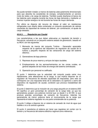 Se puede también instalar un banco de baterías adecuadamente dimensionado
para que absorba los excedentes de energía, complementando un servicio
mixto de redes y de carga de baterías. También puede diseñarse el banco de
las baterías para cargarse durante las horas de baja demanda y mediante un
inversor inyectar energía a la red durante las horas de mayor demanda.

Por ultimo se dispone del recurso de disipar el calor en resistencias
refrigeradas cuyo diseño debe contemplar un conjunto escalonado de valores
crecientes de capacidad de manera de obtener, por combinación, el ajuste de
carga deseado.

4.6.4.3.           Regulación por Caudal

Las características a las que deben adecuarse un regulador de tensión y
frecuencia, actuando en un pequeño sistema aislado de generación, basado en
su MCH, son las siguientes:

    1. Momento de inercia del conjunto Turbina - Generador apreciable
       respecto de la apertura del dispositivo de regulación de caudal de la
       turbina y pequeño respecto de las variaciones de carga del sistema
       eléctrico.

    2. Generadores de baja potencia

    3. Represas de poca reserva y arroyos de bajos caudales.

    4. Emplazamiento de los aprovechamientos en las zonas rurales, en
       general alejadas de las líneas de energía del sistema centralizado.

    5. Operación por personal no calificado.

El punto 1 determina que la velocidad del conjunto pueda variar muy
rápidamente, ante alteraciones de la carga, lo que implica disponer de un
regulador de frecuencia de elevada capacidad de respuestas, pero esto se
contrapone con una respuesta lenta de la velocidad a la apertura o cierre del
dispositivo de regulación de caudal, condición que provoca inestabilidad del
sistema.

El punto 2 determina que la inclusión de una carga pequeña en el sistema (500
W) significa un gran porcentaje de variación de la carga total, ya que los
generadores poseen una potencia nominal que va desde 3 a 40 KW, lo que
produce grandes porcentajes de variación de frecuencia. Además los
generadores de menor potencia tiene el inconveniente de la carga que
representa el sistema regulador es una parte considerable de su potencia.

El punto 3 obliga a disponer de un sistema de censado de nivel de agua que
habilite o no a la central a generar.

El punto 4 caracteriza al sistema por tener que regularse sin contar con la
tensión y la frecuencia del sistema eléctrico regional como referencia.




Daniel Muguerza – Microcentrales Hidroeléctricas                  Página 62 de 81
 