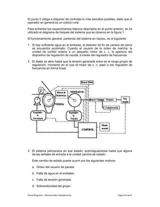 El punto 5 obliga a disponer de controles lo más sencillos posibles, dado que el
operador en general es un colono rural.

Para enfrentar los requerimientos básicos descriptos en el punto anterior, se ha
utilizado el diagrama de boques del sistema que se observa en la figura 1.

El funcionamiento general, partiendo del sistema en reposo, es el siguiente:

1. Si hay suficiente agua en el embalse, el detector de fin de carrera de cierre
   se encuentra accionado. Cuando el usuario de la orden de marcha, la
   unidad de control ordena a un pequeño motor de c. c. la apertura del
   dispositivo de regulación de caudal, a través del regulador de frecuencia.

2. El álabe se abre hasta que la tensión generada entra en el rango propio de
   regulación, momento en el que el motor de c. c. pasa a ser regulador de
   frecuencia en forma lineal.




3. El sistema permanece en ese estado, autorregulándose hasta que alguna
   de las señales de entrada a la unidad cambie de estado.

    Este cambio de estado puede ocurrir por los siguientes motivos:

    a. Orden del usuario de parada

    b. Falta de agua en el embalse.

    c. Falta de tensión generada.

    d. Sobrevelocidad del grupo.


Daniel Muguerza – Microcentrales Hidroeléctricas                      Página 63 de 81
 