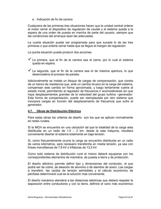 e. Indicación de fin de carrera

Cualquiera de las primeras tres situaciones hacen que la unidad central ordene
al motor cerrar el dispositivo de regulación de caudal y el sistema queda a la
espera de una orden de puesta en marcha de parte del usuario, siempre que
las condiciones del arranque sean las adecuadas.

La cuarta situación puede ser programada para que suceda lo de las tres
primeras o que ordene cerrar hasta que se llegue al margen de regulación.

La quinta situación puede producir dos acciones:

    La primera, que el fin de la carrera sea el cierre, por lo cual el sistema
    queda en espera.

    La segunda, que el fin de la carrera sea el de máxima apertura, lo que
    desencadena el proceso de parada.

Adicionalmente se instala un bloque de cargas de compensación, que consta
de un banco de resistencia que, ante un cambio brusco en la carga del sistema,
compensan este cambio en forma aproximada, y luego lentamente vuelve al
estado inicial, permitiendo al regulador de frecuencia ir acomodándose sin que
haya desplazamientos grandes de la velocidad del grupo turbina –generador.
Esta forma de compensación, puede ser reemplazada por otro sistema que
incorpora cargas en función del desplazamiento de frecuencia que sufre el
generador.

4.7.     Obras de Distribución Eléctrica

Para estas obras los criterios de diseño son los que se aplican normalmente
en redes rurales.

Si la MCH se encuentra en una ubicación tal que la totalidad de la carga esta
distribuida en un radio de 1.5 – 2 km. desde la sala máquina, resultara
conveniente diseñar el sistema totalmente en baja tensión.

Si, como frecuentemente ocurre la carga se encuentra distribuida en un radio
de varios kilómetros, será necesario transferirla en media tensión, ya sea con
líneas monofásicas de 7,6 kV o trifásicas de 13,2 kV.

Como todo sistema de distribución rural el mismo deberá equiparse con los
correspondientes elementos de maniobra, de puesta a tierra y de protección.

El diseño eléctrico permite definir tipo y dimensiones del conductor, el que
podrá ser de cobre, de aleación de aluminio o de alambre de acero. Las cargas
a transferir, las caídas de tensión admisibles y el cálculo económico de
pérdidas determinará cual es la solución mas conveniente.

El diseño mecánico atenderá a las distancias eléctricas que deberá respetar la
separación entre conductores y con la tierra, definirá el vano más económico



Daniel Muguerza – Microcentrales Hidroeléctricas                   Página 64 de 81
 
