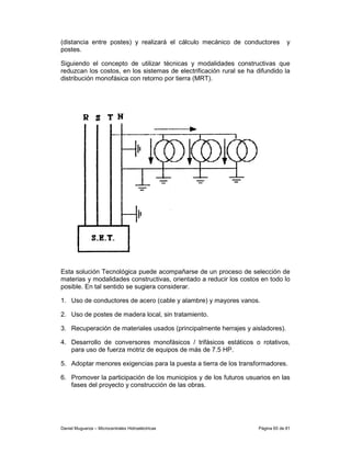 (distancia entre postes) y realizará el cálculo mecánico de conductores           y
postes.

Siguiendo el concepto de utilizar técnicas y modalidades constructivas que
reduzcan los costos, en los sistemas de electrificación rural se ha difundido la
distribución monofásica con retorno por tierra (MRT).




Esta solución Tecnológica puede acompañarse de un proceso de selección de
materias y modalidades constructivas, orientado a reducir los costos en todo lo
posible. En tal sentido se sugiera considerar.

1. Uso de conductores de acero (cable y alambre) y mayores vanos.

2. Uso de postes de madera local, sin tratamiento.

3. Recuperación de materiales usados (principalmente herrajes y aisladores).

4. Desarrollo de conversores monofásicos / trifásicos estáticos o rotativos,
   para uso de fuerza motriz de equipos de más de 7.5 HP.

5. Adoptar menores exigencias para la puesta a tierra de los transformadores.

6. Promover la participación de los municipios y de los futuros usuarios en las
   fases del proyecto y construcción de las obras.




Daniel Muguerza – Microcentrales Hidroeléctricas                     Página 65 de 81
 
