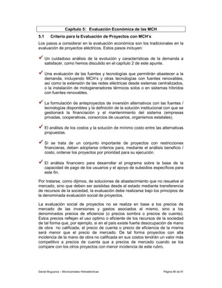 Capítulo 5: Evaluación Económica de las MCH
5.1      Criterio para la Evaluación de Proyectos con MCH’s
Los pasos a considerar en la evaluación económica son los tradicionales en la
evaluación de proyectos eléctricos. Estos pasos incluyen:

      Un cuidadoso análisis de la evolución y características de la demanda a
      satisfacer, como hemos discutido en el capítulo 2 de este apunte.

      Una evaluación de las fuentes y tecnologías que permitirán abastecer a la
      demanda, incluyendo MCH’s y otras tecnologías con fuentes renovables,
      así como la extensión de las redes eléctricas desde sistemas centralizados,
      o la instalación de motogeneradores térmicos solos o en sistemas híbridos
      con fuentes renovables.

      La formulación de anteproyectos de inversión alternativos con las fuentes /
      tecnologías disponibles y la definición de la solución institucional con que se
      gestionará la financiación y el mantenimiento del sistema (empresas
      privadas, cooperativas, consorcios de usuarios, organismos estatales).

      El análisis de los costos y la solución de mínimo costo entre las alternativas
      propuestas.

      Si se trata de un conjunto importante de proyectos con restricciones
      financieras, deben adoptarse criterios para, mediante el análisis beneficio /
      costo, ordenar los proyectos por prioridad para su ejecución.

      El análisis financiero para desarrollar el programa sobre la base de la
      capacidad de pago de los usuarios y el apoyo de subsidios específicos para
      este fin.

Por tratarse, como dijimos, de soluciones de abastecimiento que no resuelve el
mercado, sino que deben ser asistidas desde el estado mediante transferencia
de recursos de la sociedad, la evaluación debe realizarse bajo los principios de
la denominada evaluación social de proyectos.

La evaluación social de proyectos no se realiza en base a los precios de
mercado de las inversiones y gastos asociados al mismo, sino a los
denominados precios de eficiencia (o precios sombra o precios de cuenta).
Estos precios reflejan el uso optimo o eficiente de los recursos de la sociedad
de tal forma que, por ejemplo, si en el país existe fuerte desocupación de mano
de obra no calificada, el precio de cuenta o precio de eficiencia de la misma
será menor que el precio de mercado. De tal forma proyectos con alta
incidencia de la mano de obra no calificada en sus costos tendrán un valor más
competitivo a precios de cuenta que a precios de mercado cuando se los
compare con los otros proyectos con menor incidencia de este rubro.




Daniel Muguerza – Microcentrales Hidroeléctricas                         Página 66 de 81
 