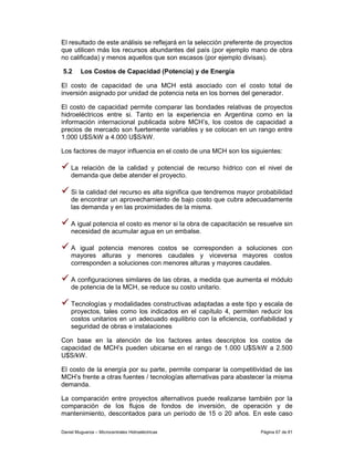 El resultado de este análisis se reflejará en la selección preferente de proyectos
que utilicen más los recursos abundantes del país (por ejemplo mano de obra
no calificada) y menos aquellos que son escasos (por ejemplo divisas).

5.2      Los Costos de Capacidad (Potencia) y de Energía

El costo de capacidad de una MCH está asociado con el costo total de
inversión asignado por unidad de potencia neta en los bornes del generador.

El costo de capacidad permite comparar las bondades relativas de proyectos
hidroeléctricos entre si. Tanto en la experiencia en Argentina como en la
información internacional publicada sobre MCH’s, los costos de capacidad a
precios de mercado son fuertemente variables y se colocan en un rango entre
1.000 U$S/kW a 4.000 U$S/kW.

Los factores de mayor influencia en el costo de una MCH son los siguientes:

    La relación de la calidad y potencial de recurso hídrico con el nivel de
    demanda que debe atender el proyecto.

    Si la calidad del recurso es alta significa que tendremos mayor probabilidad
    de encontrar un aprovechamiento de bajo costo que cubra adecuadamente
    las demanda y en las proximidades de la misma.

    A igual potencia el costo es menor si la obra de capacitación se resuelve sin
    necesidad de acumular agua en un embalse.

    A igual potencia menores costos se corresponden a soluciones con
    mayores alturas y menores caudales y viceversa mayores costos
    corresponden a soluciones con menores alturas y mayores caudales.

    A configuraciones similares de las obras, a medida que aumenta el módulo
    de potencia de la MCH, se reduce su costo unitario.

    Tecnologías y modalidades constructivas adaptadas a este tipo y escala de
    proyectos, tales como los indicados en el capítulo 4, permiten reducir los
    costos unitarios en un adecuado equilibrio con la eficiencia, confiabilidad y
    seguridad de obras e instalaciones

Con base en la atención de los factores antes descriptos los costos de
capacidad de MCH’s pueden ubicarse en el rango de 1.000 U$S/kW a 2.500
U$S/kW.

El costo de la energía por su parte, permite comparar la competitividad de las
MCH’s frente a otras fuentes / tecnologías alternativas para abastecer la misma
demanda.

La comparación entre proyectos alternativos puede realizarse también por la
comparación de los flujos de fondos de inversión, de operación y de
mantenimiento, descontados para un período de 15 o 20 años. En este caso

Daniel Muguerza – Microcentrales Hidroeléctricas                      Página 67 de 81
 