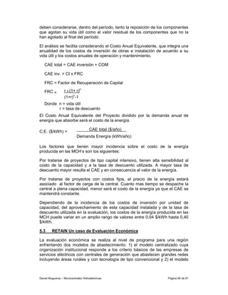 deben considerarse, dentro del período, tanto la reposición de los componentes
que agotan su vida útil como el valor residual de los componentes que no la
han agotado al final del período.

El análisis se facilita considerando el Costo Anual Equivalente, que integra una
anualidad de los costos de inversión de obras e instalación de acuerdo a su
vida útil y los costos anuales de operación y mantenimiento.

   CAE total = CAE inversión + COM

   CAE inv. = CI x FRC

   FRC = Factor de Recuperación de Capital

   FRC =           r x (1+ r)n
                   (1+r)n-1
   Donde n = vida útil
         r = tasa de descuento
El Costo Anual Equivalente del Proyecto dividido por la demanda anual de
energía que absorbe será el costo de la energía.

C.E. ($/kWh) =                        CAE total ($/año)
                            Demanda Energía (kWh/año)

Los factores que tienen mayor incidencia sobre el costo de la energía
producida en las MCH’s son los siguientes:

Por tratarse de proyectos de tipo capital intensivo, tienen alta sensibilidad al
costo de la capacidad y a la tasa de descuento utilizada. A mayor tasa de
descuento mayor resulta el CAE y en consecuencia al valor de la energía.

Por tratarse de proyectos con costos fijos, el precio de la energía estará
asociado al factor de carga de la central. Cuanto mas tiempo se despache la
central a plena capacidad, menor será el costo de la energía ya que el CAE se
mantendrá constante.

Dependiendo de la incidencia de los costos de inversión por unidad de
capacidad, del aprovechamiento de esta capacidad instalada y de la tasa de
descuento utilizada en la evaluación, los costos de la energía producida en las
MCH puede variar en un amplio rango de valores entre 0,04 $/kWh hasta 0,40
$/kWh.

5.3      RETAIN Un caso de Evaluación Económica

La evaluación económica se realiza al nivel de programa para una región
enfrentando dos modelos de abastecimiento: 1) el modelo centralizado cuya
organización institucional responde a los criterio básicos de las empresas de
servicios eléctricos con centrales de generación que abastecen grandes redes
incluyendo áreas rurales y con tecnología de tipo convencional y 2) el modelo



Daniel Muguerza – Microcentrales Hidroeléctricas                     Página 68 de 81
 