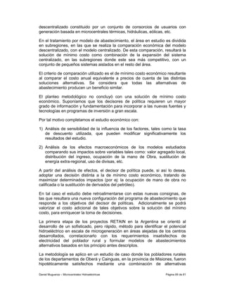 descentralizado constituido por un conjunto de consorcios de usuarios con
generación basada en microcentrales térmicas, hidráulicas, eólicas, etc.

En el tratamiento por modelo de abastecimiento, el área en estudio es dividida
en subregiones, en las que se realiza la comparación económica del modelo
descentralizado, con el modelo centralizado. De esta comparación, resultará la
solución de mínimo costo como combinación de la expansión del sistema
centralizado, en las subregiones donde este sea más competitivo, con un
conjunto de pequeños sistemas aislados en el resto del área.

El criterio de comparación utilizado es el de mínimo costo económico resultante
al comparar el costo anual equivalente a precios de cuenta de las distintas
soluciones alternativas. Se considera que todas las alternativas de
abastecimiento producen un beneficio similar.

El planteo metodológico no concluyó con una solución de mínimo costo
económico. Suponíamos que los decisores de política requieren un mayor
grado de información y fundamentación para incorporar a las nuevas fuentes y
tecnologías en programas de inversión a gran escala.

Por tal motivo completamos el estudio económico con:

1) Análisis de sensibilidad de la influencia de los factores, tales como la tasa
   de descuento utilizada, que pueden modificar significativamente los
   resultados del estudio.

2) Análisis de los efectos macroeconómicos de los modelos estudiados
   comparando sus impactos sobre variables tales como: valor agregado local,
   distribución del ingreso, ocupación de la mano de Obra, sustitución de
   energía extra-regional, uso de divisas, etc.

A partir del análisis de efectos, el decisor de política puede, si así lo desea,
adoptar una decisión distinta a la de mínimo costo económico, tratando de
maximizar determinados impactos (por ej: la ocupación de mano de obra no
calificada o la sustitución de derivados del petróleo).

En tal caso el estudio debe retroalimentarse con estas nuevas consignas, de
las que resultara una nueva configuración del programa de abastecimiento que
responde a los objetivos del decisor de políticas. Adicionalmente se podrá
valorizar el costo adicional de tales objetivos sobre la solución del mínimo
costo, para enriquecer la toma de decisiones.

La primera etapa de los proyectos RETAIN en la Argentina se orientó al
desarrollo de un sofisticado, pero rápido, método para identificar el potencial
hidroeléctrico en escala de microgeneración en áreas alejadas de los centros
desarrollados, correlacionarlo con los requerimientos insatisfechos de
electricidad del poblador rural y formular modelos de abastecimientos
alternativos basados en los principio antes descriptos.

La metodología se aplico en un estudio de caso donde los pobladores rurales
de los departamentos de Oberá y Cainguas, en la provincia de Misiones, fueron
hipotéticamente satisfechos mediante una combinación de alternativas

Daniel Muguerza – Microcentrales Hidroeléctricas                     Página 69 de 81
 