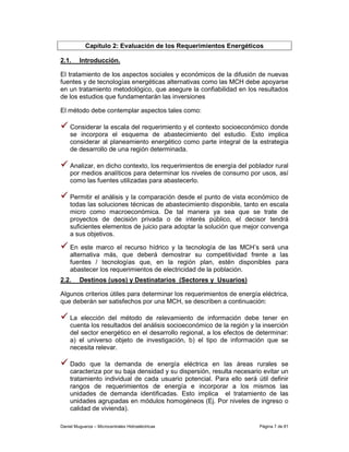 Capítulo 2: Evaluación de los Requerimientos Energéticos

2.1.     Introducción.

El tratamiento de los aspectos sociales y económicos de la difusión de nuevas
fuentes y de tecnologías energéticas alternativas como las MCH debe apoyarse
en un tratamiento metodológico, que asegure la confiabilidad en los resultados
de los estudios que fundamentarán las inversiones

El método debe contemplar aspectos tales como:

    Considerar la escala del requerimiento y el contexto socioeconómico donde
    se incorpora el esquema de abastecimiento del estudio. Esto implica
    considerar al planeamiento energético como parte integral de la estrategia
    de desarrollo de una región determinada.

    Analizar, en dicho contexto, los requerimientos de energía del poblador rural
    por medios analíticos para determinar los niveles de consumo por usos, así
    como las fuentes utilizadas para abastecerlo.

    Permitir el análisis y la comparación desde el punto de vista económico de
    todas las soluciones técnicas de abastecimiento disponible, tanto en escala
    micro como macroeconómica. De tal manera ya sea que se trate de
    proyectos de decisión privada o de interés público, el decisor tendrá
    suficientes elementos de juicio para adoptar la solución que mejor convenga
    a sus objetivos.

    En este marco el recurso hídrico y la tecnología de las MCH’s será una
    alternativa más, que deberá demostrar su competitividad frente a las
    fuentes / tecnologías que, en la región plan, estén disponibles para
    abastecer los requerimientos de electricidad de la población.
2.2.     Destinos (usos) y Destinatarios (Sectores y Usuarios)

Algunos criterios útiles para determinar los requerimientos de energía eléctrica,
que deberán ser satisfechos por una MCH, se describen a continuación:

    La elección del método de relevamiento de información debe tener en
    cuenta los resultados del análisis socioeconómico de la región y la inserción
    del sector energético en el desarrollo regional, a los efectos de determinar:
    a) el universo objeto de investigación, b) el tipo de información que se
    necesita relevar.

    Dado que la demanda de energía eléctrica en las áreas rurales se
    caracteriza por su baja densidad y su dispersión, resulta necesario evitar un
    tratamiento individual de cada usuario potencial. Para ello será útil definir
    rangos de requerimientos de energía e incorporar a los mismos las
    unidades de demanda identificadas. Esto implica el tratamiento de las
    unidades agrupadas en módulos homogéneos (Ej. Por niveles de ingreso o
    calidad de vivienda).

Daniel Muguerza – Microcentrales Hidroeléctricas                      Página 7 de 81
 