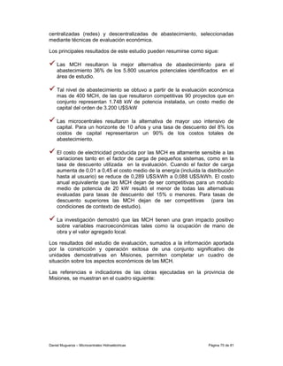 centralizadas (redes) y descentralizadas de abastecimiento, seleccionadas
mediante técnicas de evaluación económica.

Los principales resultados de este estudio pueden resumirse como sigue:

    Las MCH resultaron la mejor alternativa de abastecimiento para el
    abastecimiento 36% de los 5.800 usuarios potenciales identificados en el
    área de estudio.

    Tal nivel de abastecimiento se obtuvo a partir de la evaluación económica
    mas de 400 MCH, de las que resultaron competitivas 90 proyectos que en
    conjunto representan 1.748 kW de potencia instalada, un costo medio de
    capital del orden de 3.200 U$S/kW

    Las microcentrales resultaron la alternativa de mayor uso intensivo de
    capital. Para un horizonte de 10 años y una tasa de descuento del 8% los
    costos de capital representaron un 90% de los costos totales de
    abastecimiento.

    El costo de electricidad producida por las MCH es altamente sensible a las
    variaciones tanto en el factor de carga de pequeños sistemas, como en la
    tasa de descuento utilizada en la evaluación. Cuando el factor de carga
    aumenta de 0,01 a 0,45 el costo medio de la energía (incluida la distribución
    hasta al usuario) se reduce de 0,289 U$S/kWh a 0,088 U$S/kWh. El costo
    anual equivalente que las MCH dejan de ser competitivas para un modulo
    medio de potencia de 20 kW resultó el menor de todas las alternativas
    evaluadas para tasas de descuento del 15% o menores. Para tasas de
    descuento superiores las MCH dejan de ser competitivas (para las
    condiciones de contexto de estudio).

    La investigación demostró que las MCH tienen una gran impacto positivo
    sobre variables macroeconómicas tales como la ocupación de mano de
    obra y el valor agregado local.

Los resultados del estudio de evaluación, sumados a la información aportada
por la constricción y operación exitosa de una conjunto significativo de
unidades demostrativas en Misiones, permiten completar un cuadro de
situación sobre los aspectos económicos de las MCH.

Las referencias e indicadores de las obras ejecutadas en la provincia de
Misiones, se muestran en el cuadro siguiente:




Daniel Muguerza – Microcentrales Hidroeléctricas                     Página 70 de 81
 