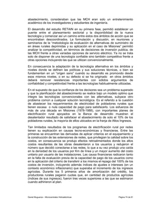 abastecimiento, consideraban que las MCH eran solo un entretenimiento
académico de los investigadores y estudiantes de ingeniería.

El desarrollo del estudio RETAIN en su primera fase, permitió establecer un
puente entre el planeamiento sectorial y la disponibilidad de la nueva
tecnología y comenzar así un camino entre estos dos ámbitos de acción que se
encontraban descoordinados. La formulación y discusión, en reuniones y
seminarios de la “metodología de evaluación de alternativas de suministro de
en áreas rurales deprimidas y su aplicación en el caso de Misiones” permitió
analizar la competitividad, en términos de decisiones de inversión publica, de
las MCH frente a otras variadas opciones de servicio eléctrico. Ya no se trata
solo de disponer de una tecnología confiable sino también competitiva frente a
otras opciones incluyendo las que se utilizan convencionalmente.

En consecuencia la adaptación de la tecnología alternativa en los ámbitos y
niveles donde se definen las políticas y sus soluciones técnicas, o bien se
fundamentan en un “origen sano” cuando su desarrollo es promovido desde
esos mismos niveles, o en su defecto si se ha originado en otros ámbitos
deberá remover resistencias importantes con sólidos argumentos de
confiabilidad y competitividad frente a las tecnologías habitualmente utilizadas.

En el supuesto de que la confianza de los decisores sea un problema superado
y que la planificación del abastecimiento se realice bajo un modelo optimo que
integre las tecnologías convencionales con las alternativas, subyace otro
problema común a cualquier solución tecnológica. Es el referido a la cuestión
de abastecer los requerimientos de electricidad de pobladores rurales que
tienen escasa o nula capacidad de pago para satisfacerlo. Los esfuerzos de
más de una década en Misiones (1978-1988), con importantes planes de
electrificación rural apoyados en la Banca de desarrollo muestran el
desalentador resultado de satisfacer el abastecimiento de solo el 10% de los
pobladores rurales, la mayoría de ellos ubicados en la franja de Altos Ingresos.

Tan limitados resultados de los programas de electrificación rural por redes
tienen su explicación en causas tecno-económicas y financieras. Entre las
primeras se encuentran las derivadas de aplicar criterios en el equipamiento y
la construcción de las extensiones de redes, que privilegian la calidad sobre los
costos, en consecuencia se produjo efectos retroalimentados donde los altos
costos resultantes de las obras desalentaron a los usuarios y redujeron el
número que decidió conectarse a las redes, lo que a su vez produjo una caída
en la densidad de los usuarios por Km de línea y un mayor aumento del costo
unitario por usuario de las instalaciones. Las causa financieras radicaron tanto
en la falta de evaluación previa de la capacidad de pago de los usuarios como
en la aplicación del criterio de transferir a los mismos el repago del 100% de los
costos de inversión, incluyendo además índices de ajustes e intereses (en un
contexto económico inflacionario) que superaba el incremento de los ingresos
agrícolas. Durante los 5 primeros años de amortización del crédito, los
productores rurales pagaron cuotas que, en cantidad de productos agrícolas
(índices de sus ingresos), fueron tres veces superiores a las que se estimaron
cuando adhirieron al plan.




Daniel Muguerza – Microcentrales Hidroeléctricas                      Página 74 de 81
 
