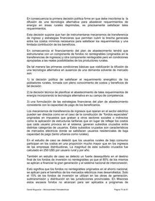 En consecuencia la primera decisión política firme en que debe inscribirse la la
difusión de una tecnología alternativa para abastecer requerimientos de
energía en áreas rurales deprimidas, es precisamente satisfacer tales
requerimientos.

Esta decisión supone que han de instrumentarse mecanismos de transferencia
de ingreso y estrategias financieras que permitan cubrir la brecha generada
entre los costos mínimos necesarios para satisfacer los requerimientos y una
limitada contribución de los beneficios.

En consecuencia el financiamiento del plan de abastecimiento tendrá que
estructurarse con un componente de fondos no reintegrables (originados en la
transferencias de ingresos) y otra componente reintegrable pero en condiciones
apropiadas a las reales posibilidades de los productores rurales.

De tal manera las primeras condiciones básicas que viabilizarán la difusión de
una tecnología alternativa en ausencia de una demanda solvente de mercado
son:

1) la decisión política de satisfacer el requerimiento energético de los
pobladores rurales, tomada con pleno conocimiento de costos y beneficios de
tal decisión

2) la decisión técnica de planificar el abastecimiento de tales requerimientos de
energía incorporando la tecnología alternativa en su campo de competencia.

3) una formulación de las estrategias financieras del plan de abastecimiento
consistente con la capacidad de pago de los beneficiarios.

Los mecanismos de transferencia de ingresos que operan en el sector eléctrico
pueden ser directos como en el caso de la constitución de “fondos especiales”
originadas en impuestos que graban a otros sectores sociales o indirectos
como la aplicación de estructuras tarifarias que en lugar de reflejar los costos
que cada usuario provoca en al sistema, generan subsidios cruzados entre
distintas categorías de usuarios. Estos subsidios cruzados son característicos
de mercados eléctricos donde se satisfacen usuarios residenciales de baja
capacidad de pago (tanto urbanos como rurales).

En el estudio de caso se detectó que los usuarios rurales de bajo consumo
participan en los costos en una proporción mucho mayor que en los ingresos
de las empresas distribuidoras. La magnitud de este subsidio cruzados fue
calculado en 250 U$S por usuario rural y por año.

También en estudio de caso se detecto un fuerte desequilibrio en el destino
final de los fondos de inversión no reintegrables ya que el 85% de los mismos
se aplican a financiar la gran generación y el sistema nacional de interconexión.

Esto significa que los fondos no reintegrables originados en el ahorro nacional,
se aplican para el beneficio de los mercados eléctricos mas desarrollados. Solo
el 15% de los fondos de inversión se utilizan en las obras de generación,
subtransmisión y distribución en las jurisdicciones provinciales. En Misiones
estos escasos fondos no alcanzan para ser aplicados a programas de

Daniel Muguerza – Microcentrales Hidroeléctricas                     Página 75 de 81
 