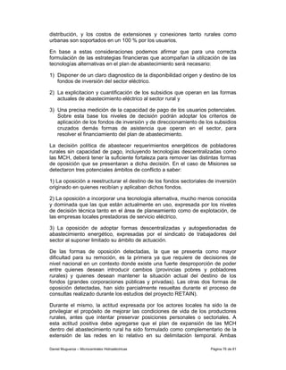 distribución, y los costos de extensiones y conexiones tanto rurales como
urbanas son soportados en un 100 % por los usuarios.

En base a estas consideraciones podemos afirmar que para una correcta
formulación de las estrategias financieras que acompañan la utilización de las
tecnologías alternativas en el plan de abastecimiento será necesario:

1) Disponer de un claro diagnostico de la disponibilidad origen y destino de los
   fondos de inversión del sector eléctrico.

2) La explicitacion y cuantificación de los subsidios que operan en las formas
   actuales de abastecimiento eléctrico al sector rural y

3) Una precisa medición de la capacidad de pago de los usuarios potenciales.
   Sobre esta base los niveles de decisión podrán adoptar los criterios de
   aplicación de los fondos de inversión y de direccionamiento de los subsidios
   cruzados demás formas de asistencia que operan en el sector, para
   resolver el financiamiento del plan de abastecimiento.

La decisión política de abastecer requerimientos energéticos de pobladores
rurales sin capacidad de pago, incluyendo tecnologías descentralizadas como
las MCH, deberá tener la suficiente fortaleza para remover las distintas formas
de oposición que se presentaran a dicha decisión. En el caso de Misiones se
detectaron tres potenciales ámbitos de conflicto a saber:

1) La oposición a reestructurar el destino de los fondos sectoriales de inversión
originado en quienes recibían y aplicaban dichos fondos.

2) La oposición a incorporar una tecnología alternativa, mucho menos conocida
y dominada que las que están actualmente en uso, expresada por los niveles
de decisión técnica tanto en el área de planeamiento como de explotación, de
las empresas locales prestadoras de servicio eléctrico.

3) La oposición de adoptar formas descentralizadas y autogestionadas de
abastecimiento energético, expresadas por el sindicato de trabajadores del
sector al suponer limitado su ámbito de actuación.

De las formas de oposición detectadas, la que se presenta como mayor
dificultad para su remoción, es la primera ya que requiere de decisiones de
nivel nacional en un contexto donde existe una fuerte desproporción de poder
entre quienes desean introducir cambios (provincias pobres y pobladores
rurales) y quienes desean mantener la situación actual del destino de los
fondos (grandes corporaciones públicas y privadas). Las otras dos formas de
oposición detectadas, han sido parcialmente resueltas durante el proceso de
consultas realizado durante los estudios del proyecto RETAIN).

Durante el mismo, la actitud expresada por los actores locales ha sido la de
privilegiar el propósito de mejorar las condiciones de vida de los productores
rurales, antes que intentar preservar posiciones personales o sectoriales. A
esta actitud positiva debe agregarse que el plan de expansión de las MCH
dentro del abastecimiento rural ha sido formulado como complementario de la
extensión de las redes en lo relativo en su delimitación temporal. Ambas

Daniel Muguerza – Microcentrales Hidroeléctricas                     Página 76 de 81
 