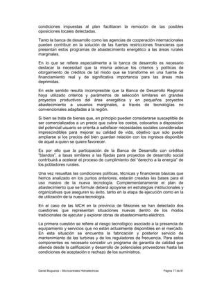 condiciones impuestas al plan facilitaran la remoción de las posibles
oposiciones locales detectadas.

Tanto la banca de desarrollo como las agencias de cooperación internacionales
pueden contribuir en la solución de las fuertes restricciones financieras que
presentan estos programas de abastecimiento energético a las áreas rurales
marginales.

En lo que se refiere especialmente a la banca de desarrollo es necesario
destacar la necesidad que la misma adecue los criterios y políticas de
otorgamiento de créditos de tal modo que se transforme en una fuente de
financiamiento real y de significativa importancia para las áreas más
deprimidas.

En este sentido resulta incompresible que la Banca de Desarrollo Regional
haya utilizado criterios y parámetros de selección similares en grandes
proyectos productivos del área energética y en pequeños proyectos
abastecimiento a usuarios marginales, a través de tecnologías no
convencionales adaptadas a la región.

Si bien se trata de bienes que, en principio pueden considerarse susceptible de
ser comercializados a un precio que cubra los costos, colocarlos a disposición
del potencial usuario se orienta a satisfacer necesidades sociales consideradas
imprescindibles para mejorar su calidad de vida, objetivo que solo puede
ampliarse si los precios del bien guardan relación con los ingresos disponible
de aquel a quien se quiere favorecer.

Es por ello que la participación de la Banca de Desarrollo con créditos
“blandos”, a tasas similares a las fijadas para proyectos de desarrollo social
contribuirá a acelerar el proceso de cumplimiento del “derecho a la energía” de
los pobladores rurales.

Una vez resueltas las condiciones políticas, técnicas y financieras básicas que
hemos analizado en los puntos anteriores, estarán creadas las bases para el
uso masivo de la nueva tecnología. Complementariamente el plan de
abastecimiento que se formule deberá apoyarse en estrategias institucionales y
organizativas que aseguren su éxito, tanto en la etapa de ejecución como en la
de utilización de la nueva tecnología.

En el caso de las MCH en la provincia de Misiones se han detectado dos
cuestiones que representan situaciones nuevas dentro de los modos
tradicionales de ejecutar y explorar obras de abastecimiento eléctrico.

La primera cuestión se refiere al riesgo tecnológico asociado a la presencia de
equipamiento y servicios que no están actualmente disponibles en el mercado.
En esta situación se encuentra la fabricación y posterior servicio de
mantenimiento de las turbinas y de los reguladores de frecuencia. Para estos
componentes es necesario concebir un programa de garantía de calidad que
atienda desde la calificación y desarrollo de potenciales proveedores hasta las
condiciones de aceptación o rechazo de los suministros.



Daniel Muguerza – Microcentrales Hidroeléctricas                    Página 77 de 81
 