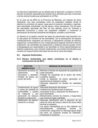 La estructura organizativa que se adopte para la ejecución y puesta en marcha
del plan de difusión dependerá del carácter de la actividad que está involucrada
y de los actores locales que participarán en el Plan.

En al caso de las MCH en la Provincia de Misiones, por tratarse de obras
hidráulicas, han sido concebidas como de propósitos múltiples donde el
eléctrico es prioritario (le siguen: agua para el consumo domestico y agrícola,
para actividades industriales, cría de peces y fines recreativos). Por tal razón
las actividades derivadas del Plan se han definido como de “fomento y
desarrollo económico y social con propósitos múltiples” e involucran la
participación de diversas disciplinas tecnológicas, sociales y económicas.

La eficacia en la gestión durante las fases de preinversión está asociado con
un alto grado de inversión de las actividades, con la participación de equipos
multidisciplinarios integrados por técnicos y trabajadores sociales de distintos
organismos, concentrados en una unidad ejecutora especial. Durante la fase de
explotación, las actividades de seguimiento y asistencia técnica pueden volver
a desagregarse por especialidad y ser atendidas en forma descentralizada por
distintos organismos, pero siempre manteniendo una Unidad Coordinadora que
canalice los requerimientos derivados del uso de la nueva tecnología.

6.2.     Aspectos Ambientales.

6.2.1. Efectos Ambientales que deben controlarse en el diseño y
       construcción de las MCH.

        EFECTOS                                     MEDIDAS DE MITIGACIÓN
     AMBIENTALES
 Generación de polvos en                 Minimizar el tiempo de exposición de superficies de
 operaciones          de                 suelo expuestas.
 excavación y desbaste.                  Proteger las superficies de la acción del viento
 Arrastre de polvos por                  (cubiertas, reparos).
 acción del viento                       Limitar la dispersión de polvos generados en
                                         operaciones de desbaste y pulido.
                                         Adecuada disposición en obrador de materiales
                                         sueltos.
 Contaminación de aguas                  Adecuada disposición del obrador.
 y suelos por pérdidas de                Instalaciones sanitarias para el personal
 combustibles y aceites                  apropiadas al sitio y disposición de efluentes en
 de máquinas y por                       pozo absorbente.
 generación de residuos                  Mantenimiento correcto de motores y maquinarias
 durante la construcción                 que minimicen fugas y pérdidas.
 Modificación del régimen                Adecuada planificación para la ejecución de las
 natural en un arroyo.                   obras de cierre del arroyo y desvío del cauce hasta
                                         terminar el vertedero.
                                         Las aguas interceptadas por la obra deberán ser
                                         adecuadamente         canalizadas     durante     la
                                         construcción, asegurando su descarga aguas abajo
                                         del cierre, sin ocasionar arrastre de materiales,
                                         embanques ni erosiones.


Daniel Muguerza – Microcentrales Hidroeléctricas                                 Página 78 de 81
 