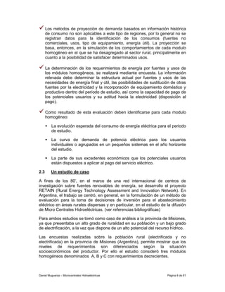 Los métodos de proyección de demanda basados en información histórica
      de consumo no son aplicables a este tipo de regiones, por lo general no se
      registran datos para la identificación de los consumos (fuentes no
      comerciales, usos, tipo de equipamiento, energía útil). La proyección se
      basa, entonces, en la simulación de los comportamientos de cada modulo
      homogéneo en el que se ha desagregado al sector rural, principalmente en
      cuanto a la posibilidad de satisfacer determinados usos.

      La determinación de los requerimientos de energía por fuentes y usos de
      los módulos homogéneos, se realizará mediante encuesta. La información
      relevada debe determinar la estructura actual por fuentes y usos de las
      necesidades de energía final y útil, las posibilidades de sustitución de otras
      fuentes por la electricidad y la incorporación de equipamiento doméstico y
      productivo dentro del período de estudio, así como la capacidad de pago de
      los potenciales usuarios y su actitud hacia la electricidad (disposición al
      pago).

      Como resultado de esta evaluación deben identificarse para cada modulo
      homogéneo:

         La evolución esperada del consumo de energía eléctrica para el periodo
         de estudio.

         La curva de demanda de potencia eléctrica para los usuarios
         individuales o agrupados en un pequeños sistemas en el año horizonte
         del estudio.

         La parte de sus excedentes económicos que los potenciales usuarios
         están dispuestos a aplicar al pago del servicio eléctrico.

2.3      Un estudio de caso

A fines de los 80’, en el marco de una red internacional de centros de
investigación sobre fuentes renovables de energía, se desarrollo el proyecto
RETAIN (Rural Energy Technology Assessment and Innovation Network). En
Argentina, el trabajo se centró, en general, en la formulación de un método de
evaluación para la toma de decisiones de inversión para el abastecimiento
eléctrico en áreas rurales dispersas y en particular, en el estudio de la difusión
de Micro Centrales Hidroeléctricas. (ver referencias bibliográficas)

Para ambos estudios se tomó como caso de análisis a la provincia de Misiones,
ya que presentaba un alto grado de ruralidad en su población y un bajo grado
de electrificación, a la vez que dispone de un alto potencial del recurso hídrico.

Las encuestas realizadas sobre la población rural (electrificada y no
electrificada) en la provincia de Misiones (Argentina), permite mostrar que los
niveles de requerimientos son diferenciados según la situación
socioeconómicos del productor. Por ello el estudio consideró tres módulos
homogéneos denominados A, B y C con requerimientos decrecientes.



Daniel Muguerza – Microcentrales Hidroeléctricas                         Página 8 de 81
 