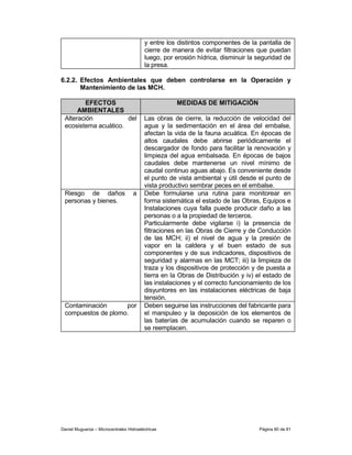 y entre los distintos componentes de la pantalla de
                                         cierre de manera de evitar filtraciones que puedan
                                         luego, por erosión hídrica, disminuir la seguridad de
                                         la presa.

6.2.2. Efectos Ambientales que deben controlarse en la Operación y
       Mantenimiento de las MCH.

         EFECTOS                                    MEDIDAS DE MITIGACIÓN
      AMBIENTALES
 Alteración           del                Las obras de cierre, la reducción de velocidad del
 ecosistema acuático.                    agua y la sedimentación en el área del embalse,
                                         afectan la vida de la fauna acuática. En épocas de
                                         altos caudales debe abrirse periódicamente el
                                         descargador de fondo para facilitar la renovación y
                                         limpieza del agua embalsada. En épocas de bajos
                                         caudales debe mantenerse un nivel mínimo de
                                         caudal continuo aguas abajo. Es conveniente desde
                                         el punto de vista ambiental y útil desde el punto de
                                         vista productivo sembrar peces en el embalse.
 Riesgo de daños                    a    Debe formularse una rutina para monitorear en
 personas y bienes.                      forma sistemática el estado de las Obras, Equipos e
                                         Instalaciones cuya falla puede producir daño a las
                                         personas o a la propiedad de terceros.
                                         Particularmente debe vigilarse i) la presencia de
                                         filtraciones en las Obras de Cierre y de Conducción
                                         de las MCH; ii) el nivel de agua y la presión de
                                         vapor en la caldera y el buen estado de sus
                                         componentes y de sus indicadores, dispositivos de
                                         seguridad y alarmas en las MCT; iii) la limpieza de
                                         traza y los dispositivos de protección y de puesta a
                                         tierra en la Obras de Distribución y iv) el estado de
                                         las instalaciones y el correcto funcionamiento de los
                                         disyuntores en las instalaciones eléctricas de baja
                                         tensión.
 Contaminación      por                  Deben seguirse las instrucciones del fabricante para
 compuestos de plomo.                    el manipuleo y la deposición de los elementos de
                                         las baterías de acumulación cuando se reparen o
                                         se reemplacen.




Daniel Muguerza – Microcentrales Hidroeléctricas                                  Página 80 de 81
 