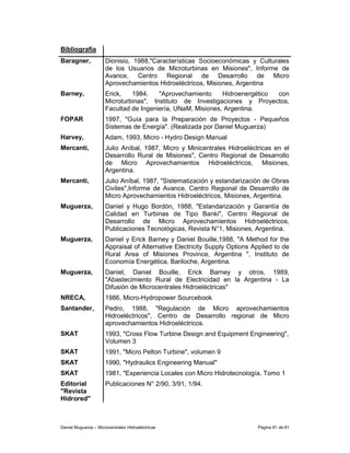 Bibliografía
Baragner,             Dionisio, 1988,"Características Socioeconómicas y Culturales
                      de los Usuarios de Microturbinas en Misiones", Informe de
                      Avance, Centro Regional de Desarrollo de Micro
                      Aprovechamientos Hidroeléctricos, Misiones, Argentina
Barney,               Erick,   1984,    "Aprovechamiento     Hidroenergético con
                      Microturbinas", Instituto de Investigaciones y Proyectos,
                      Facultad de Ingeniería, UNaM, Misiones, Argentina.
FOPAR                 1997, "Guía para la Preparación de Proyectos - Pequeños
                      Sistemas de Energía". (Realizada por Daniel Muguerza)
Harvey,               Adam, 1993, Micro - Hydro Design Manual
Mercanti,             Julio Aníbal, 1987, Micro y Minicentrales Hidroeléctricas en el
                      Desarrollo Rural de Misiones", Centro Regional de Desarrollo
                      de Micro Aprovechamientos Hidroeléctricos, Misiones,
                      Argentina.
Mercanti,             Julio Aníbal, 1987, "Sistematización y estandarización de Obras
                      Civiles",Informe de Avance, Centro Regional de Desarrollo de
                      Micro Aprovechamientos Hidroeléctricos, Misiones, Argentina.
Muguerza,             Daniel y Hugo Bordón, 1988, "Estandarización y Garantía de
                      Calidad en Turbinas de Tipo Banki", Centro Regional de
                      Desarrollo de Micro Aprovechamientos Hidroeléctricos,
                      Publicaciones Tecnológicas, Revista N°1, Misiones, Argentina.
Muguerza,             Daniel y Erick Barney y Daniel Bouille,1988, "A Method for the
                      Appraisal of Alternative Electricity Supply Options Applied to de
                      Rural Area of Misiones Province, Argentina ", Instituto de
                      Economía Energética, Bariloche, Argentina.
Muguerza,             Daniel, Daniel Bouille, Erick Barney y otros, 1989,
                      "Abastecimiento Rural de Electricidad en la Argentina - La
                      Difusión de Microcentrales Hidroeléctricas"
NRECA,                1986, Micro-Hydropower Sourcebook
Santander,            Pedro, 1988, "Regulación de Micro aprovechamientos
                      Hidroeléctricos", Centro de Desarrollo regional de Micro
                      aprovechamientos Hidroeléctricos.
SKAT                  1993, "Cross Flow Turbine Design and Equipment Engineering",
                      Volumen 3
SKAT                  1991, "Micro Pelton Turbine", volumen 9
SKAT                  1990, "Hydraulics Engineering Manual"
SKAT                  1981, "Experiencia Locales con Micro Hidrotecnología, Tomo 1
Editorial             Publicaciones N° 2/90, 3/91, 1/94.
"Revista
Hidrored"



Daniel Muguerza – Microcentrales Hidroeléctricas                           Página 81 de 81
 
