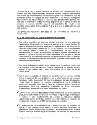 Los módulos A, B y C fueron definidos de acuerdo con características de la
vivienda rural. Por un lado calidad y tamaño de vivienda se asocia directamente
con niveles de requerimientos de electricidad para usos domésticos que se
mantienen dentro de rangos de baja dispersión si el módulo homogéneo
(tipificación de los indicadores de la vivienda) está correctamente definido. Por
otro lado la información sobre viviendas disponible en el censo nacional de
población y vivienda permitía expandir los resultados del estudio sobre
muestras encuestadas de los módulos A, B y C, a toda la población del área
bajo análisis.

Los principales resultados derivados de las encuestas se resumen a
continuación:

2.3.1. En relación con los requerimientos de electricidad

    Los datos obtenidos en Misiones brindan la imagen de una estructura
    socialmente diferenciada con una fuerte base en la agricultura familiar. Es
    notable el contraste entre la población no electrificada y los usuarios del
    sistema rural abastecido por redes. En todos los indicadores, los pobladores
    sin servicio eléctrico aparecen, consistentemente en una situación
    desfavorable. En cuanto a los usuarios de Micro Centrales Hidroeléctricas,
    tienden a aparecer en una situación intermedia, con lo que es posible
    interpretar que esos emprendimientos han permitido el acceso a la energía
    eléctrica, a sectores sociales que difícilmente pudieran haberlo hecho bajo
    la modalidad centralizada.

    Los usos de la energía eléctrica son básicamente domésticos y salvo que
    se provoque un impulso exógeno, no cabe esperar que los usuarios vayan a
    utilizar la electricidad para fines directamente productivos en escala
    significativa.

    En el caso en estudio, el análisis del contexto socioeconómico, permitía
    inferir la ausencia de usos productivos de la electricidad en las unidades
    familiares rurales (viviendas). El tipo de producción agrícola (forestación,
    yerba mate, té, tabaco) no requiere procesamiento en la unidad de
    producción agrícola, sino que lo hace en establecimientos (secaderos,
    aserraderos, etc.) que concentran producción de áreas geográficas
    importantes y que usualmente están abastecidos por redes.

    A nivel de las unidades domésticas rurales alimentadas por redes, los usos
    productivos detectados, fueron para el bombeo de agua (riego de almácigos
    y viveros) y para mantenimiento de equipos y maquinaria agrícola
    (soldaduras, sierras eléctricas, esmeril, etc.). No obstante, la presencia de
    ambos usos no superaba el 15% de los casos encuestados.

    El análisis de los usos domésticos de la electricidad para las viviendas de
    tipo A y B (alta y media calidad relativa) se realizó mediante encuestas a los
    pobladores rurales electrificados por redes. La casi totalidad de los mismos
    quedan incluidos en estos tipos de viviendas. En tanto los no electrificados


Daniel Muguerza – Microcentrales Hidroeléctricas                       Página 9 de 81
 