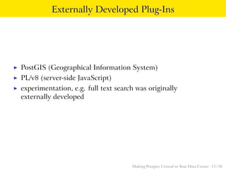 Externally Developed Plug-Ins
◮ PostGIS (Geographical Information System)
◮ PL/v8 (server-side JavaScript)
◮ experimentation, e.g. full text search was originally
externally developed
Making Postgres Central in Your Data Center 15 / 38
 