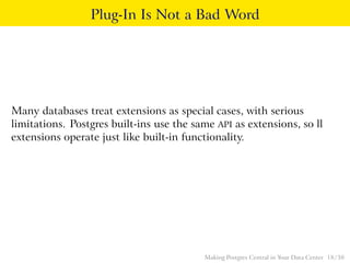 Plug-In Is Not a Bad Word
Many databases treat extensions as special cases, with serious
limitations. Postgres built-ins use the same API as extensions, so ll
extensions operate just like built-in functionality.
Making Postgres Central in Your Data Center 18 / 38
 
