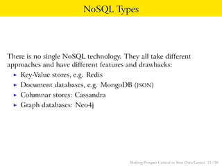 NoSQL Types
There is no single NoSQL technology. They all take different
approaches and have different features and drawbacks:
◮ Key-Value stores, e.g. Redis
◮ Document databases, e.g. MongoDB (JSON)
◮ Columnar stores: Cassandra
◮ Graph databases: Neo4j
Making Postgres Central in Your Data Center 21 / 38
 