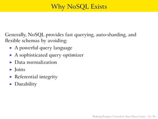 Why NoSQL Exists
Generally, NoSQL provides fast querying, auto-sharding, and
ﬂexible schemas by avoiding:
◮ A powerful query language
◮ A sophisticated query optimizer
◮ Data normalization
◮ Joins
◮ Referential integrity
◮ Durability
Making Postgres Central in Your Data Center 22 / 38
 