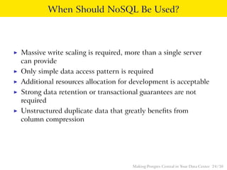 When Should NoSQL Be Used?
◮ Massive write scaling is required, more than a single server
can provide
◮ Only simple data access pattern is required
◮ Additional resources allocation for development is acceptable
◮ Strong data retention or transactional guarantees are not
required
◮ Unstructured duplicate data that greatly beneﬁts from
column compression
Making Postgres Central in Your Data Center 24 / 38
 