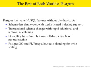The Best of Both Worlds: Postgres
Postgres has many NoSQL features without the drawbacks:
◮ Schema-less data types, with sophisticated indexing support
◮ Transactional schema changes with rapid additional and
removal of columns
◮ Durability by default, but controllable per-table or
per-transaction
◮ Postgres XC and PL/Proxy allow auto-sharding for write
scaling
Making Postgres Central in Your Data Center 26 / 38
 