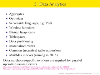 3. Data Analytics
◮ Aggregates
◮ Optimizer
◮ Server-side languages, e.g. PL/R
◮ Window functions
◮ Bitmap heap scans
◮ Tablespaces
◮ Data partitioning
◮ Materialized views
◮ Common (recursive) table expressions
◮ Min/Max indexes (coming in 2015)
Data warehouse-speciﬁc solutions are required for parallel
operations across servers.
http://www.slideshare.net/PGExperts/really-big-elephants-postgresql-dw-15833438
http://wiki.postgresql.org/images/3/38/PGDay2009-EN-Datawarehousing_with_PostgreSQL.pdf
Making Postgres Central in Your Data Center 29 / 38
 