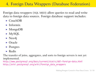 4. Foreign Data Wrappers (Database Federation)
Foreign data wrappers (SQL MED) allow queries to read and write
data to foreign data sources. Foreign database support includes:
◮ CouchDB
◮ Informix
◮ MongoDB
◮ MySQL
◮ Neo4j
◮ Oracle
◮ Postgres
◮ Redis
The transfer of joins, aggregates, and sorts to foreign servers is not yet
implemented.
http://www.postgresql.org/docs/current/static/ddl-foreign-data.html
http://wiki.postgresql.org/wiki/Foreign_data_wrappers
Making Postgres Central in Your Data Center 31 / 38
 