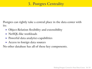 5. Postgres Centrality
Postgres can rightly take a central place in the data center with
its:
◮ Object-Relation ﬂexibility and extensibility
◮ NoSQL-like workloads
◮ Powerful data analytics capabilities
◮ Access to foreign data sources
No other database has all of these key components.
Making Postgres Central in Your Data Center 36 / 38
 
