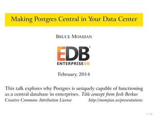 Making Postgres Central in Your Data Center
BRUCE MOMJIAN
February, 2014
This talk explores why Postgres is uniquely capable of functioning
as a central database in enterprises. Title concept from Josh Berkus
Creative Commons Attribution License http://momjian.us/presentations
1 / 38
 