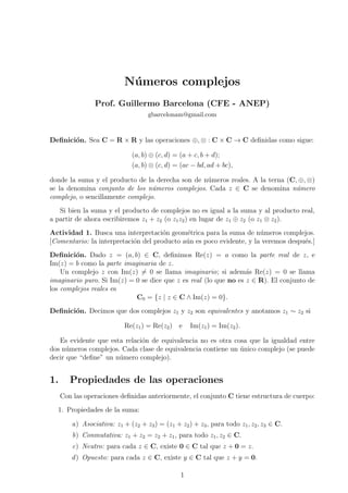 N´umeros complejos
Prof. Guillermo Barcelona (CFE - ANEP)
gbarcelonam@gmail.com
Deﬁnici´on. Sea C = R × R y las operaciones ⊕, ⊗ : C × C → C deﬁnidas como sigue:
(a, b) ⊕ (c, d) = (a + c, b + d);
(a, b) ⊗ (c, d) = (ac − bd, ad + bc),
donde la suma y el producto de la derecha son de n´umeros reales. A la terna (C, ⊕, ⊗)
se la denomina conjunto de los n´umeros complejos. Cada z ∈ C se denomina n´umero
complejo, o sencillamente complejo.
Si bien la suma y el producto de complejos no es igual a la suma y al producto real,
a partir de ahora escribiremos z1 + z2 (o z1z2) en lugar de z1 ⊕ z2 (o z1 ⊗ z2).
Actividad 1. Busca una interpretaci´on geom´etrica para la suma de n´umeros complejos.
[Comentario: la interpretaci´on del producto a´un es poco evidente, y la veremos despu´es.]
Deﬁnici´on. Dado z = (a, b) ∈ C, deﬁnimos Re(z) = a como la parte real de z, e
Im(z) = b como la parte imaginaria de z.
Un complejo z con Im(z) = 0 se llama imaginario; si adem´as Re(z) = 0 se llama
imaginario puro. Si Im(z) = 0 se dice que z es real (lo que no es z ∈ R). El conjunto de
los complejos reales es
C0 = {z | z ∈ C ∧ Im(z) = 0}.
Deﬁnici´on. Decimos que dos complejos z1 y z2 son equivalentes y anotamos z1 ∼ z2 si
Re(z1) = Re(z2) e Im(z1) = Im(z2).
Es evidente que esta relaci´on de equivalencia no es otra cosa que la igualdad entre
dos n´umeros complejos. Cada clase de equivalencia contiene un ´unico complejo (se puede
decir que “deﬁne” un n´umero complejo).
1. Propiedades de las operaciones
Con las operaciones deﬁnidas anteriormente, el conjunto C tiene estructura de cuerpo:
1. Propiedades de la suma:
a) Asociativa: z1 + (z2 + z3) = (z1 + z2) + z3, para todo z1, z2, z3 ∈ C.
b) Conmutativa: z1 + z2 = z2 + z1, para todo z1, z2 ∈ C.
c) Neutro: para cada z ∈ C, existe 0 ∈ C tal que z + 0 = z.
d) Opuesto: para cada z ∈ C, existe y ∈ C tal que z + y = 0.
1
 