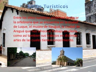 Entre los sitios turísticos podemos destacar
la orfebrería que se encuentra en la ciudad
de Luque, el museo de Itauguá, la ciudad de
Areguá que nos ofrece el trabajo en olería,
como así tambien sus trabajos en distintas
artes de las cuales tienen conocimiento.
 