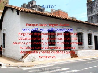Enrique Javier Yegros Avalos
enrique97_yegros@hotmail.com
Elegi este departamento por que es el
departamento en el cual nacieron mis
abuelos y mi madre, y tiene muchos sectores
turísticos como así tambien extensa
demografía y varias ciudades que la
componen.
 