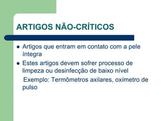 ARTIGOS NÃO-CRÍTICOS
 Artigos que entram em contato com a pele
íntegra
 Estes artigos devem sofrer processo de
limpeza ou desinfecção de baixo nível
Exemplo: Termômetros axilares, oxímetro de
pulso
 