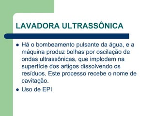 LAVADORA ULTRASSÔNICA
 Há o bombeamento pulsante da água, e a
máquina produz bolhas por oscilação de
ondas ultrassônicas, que implodem na
superfície dos artigos dissolvendo os
resíduos. Este processo recebe o nome de
cavitação.
 Uso de EPI
 