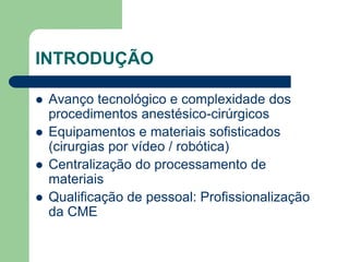 INTRODUÇÃO
 Avanço tecnológico e complexidade dos
procedimentos anestésico-cirúrgicos
 Equipamentos e materiais sofisticados
(cirurgias por vídeo / robótica)
 Centralização do processamento de
materiais
 Qualificação de pessoal: Profissionalização
da CME
 